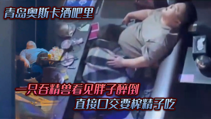 青岛奥斯卡酒吧里,一只吞精兽看见胖子醉倒 ,直接口交要榨精子吃 青岛奥斯卡酒吧里,一只吞精兽看见胖子醉倒 ,直接口交要榨精子吃