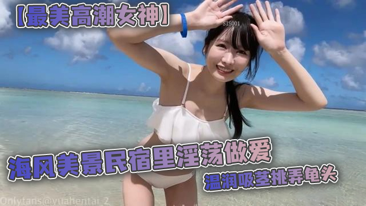 【最美高潮女神】Yua 海风美景民宿里淫荡做爱 温润吸茎挑弄龟头 爆肏鲜嫩无毛白虎 女上位M腿羞耻内射涌出 【最美高潮女神】Yua 海风美景民宿里淫荡做爱 温润吸茎挑弄龟头 爆肏鲜嫩无毛白虎 女上位M腿羞耻内射涌出