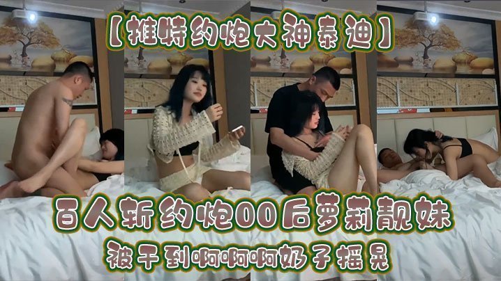 【推特約炮大神泰迪】百人斬約炮00後蘿莉靚妹被干到啊啊啊奶子搖晃