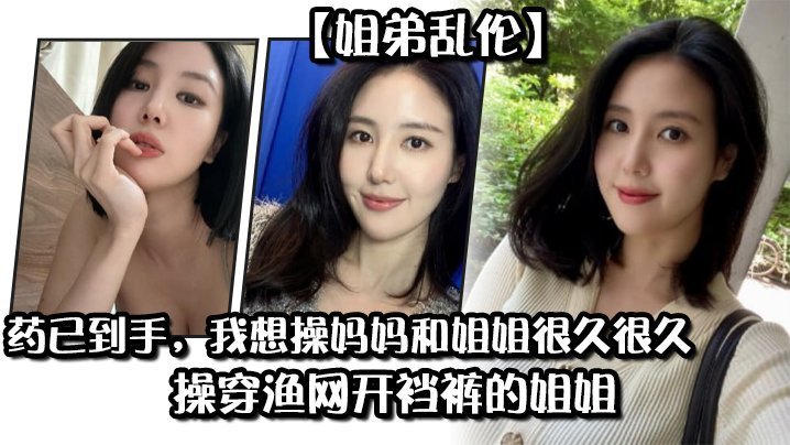 【姐弟乱伦】药已到手,我想操妈妈和姐姐很久很久,操穿渔网开裆裤的姐姐 【姐弟乱伦】药已到手,我想操妈妈和姐姐很久很久,操穿渔网开裆裤的姐姐