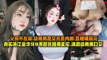 真实浙江金华99年巨乳姐弟乱伦清晨父母不在家给弟弟足交无套内射互桶菊花 真实浙江金华99年巨乳姐弟乱伦清晨父母不在家给弟弟足交无套内射互桶菊花